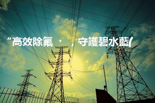 “高效除氟，守護碧水藍(lán)天——廢水中氟離子處理新篇章”